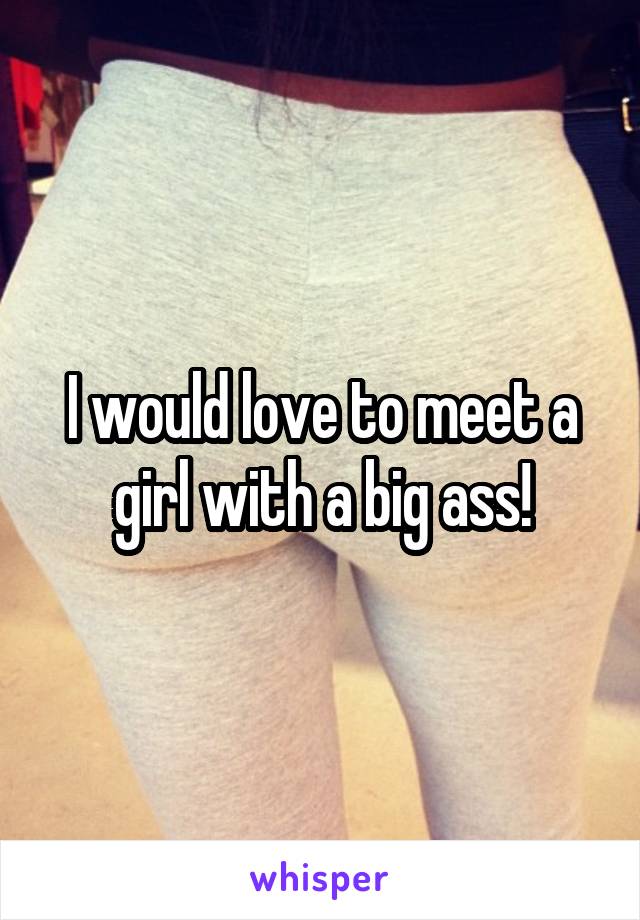 I would love to meet a girl with a big ass!