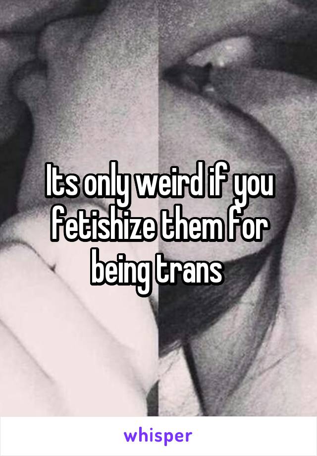 Its only weird if you fetishize them for being trans 