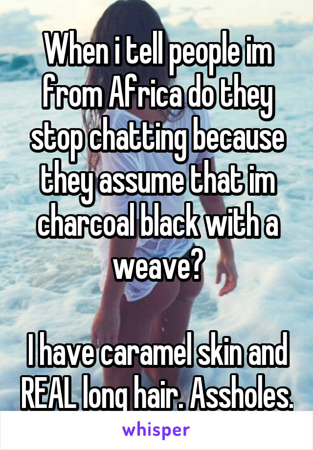 When i tell people im from Africa do they stop chatting because they assume that im charcoal black with a weave?

I have caramel skin and REAL long hair. Assholes.