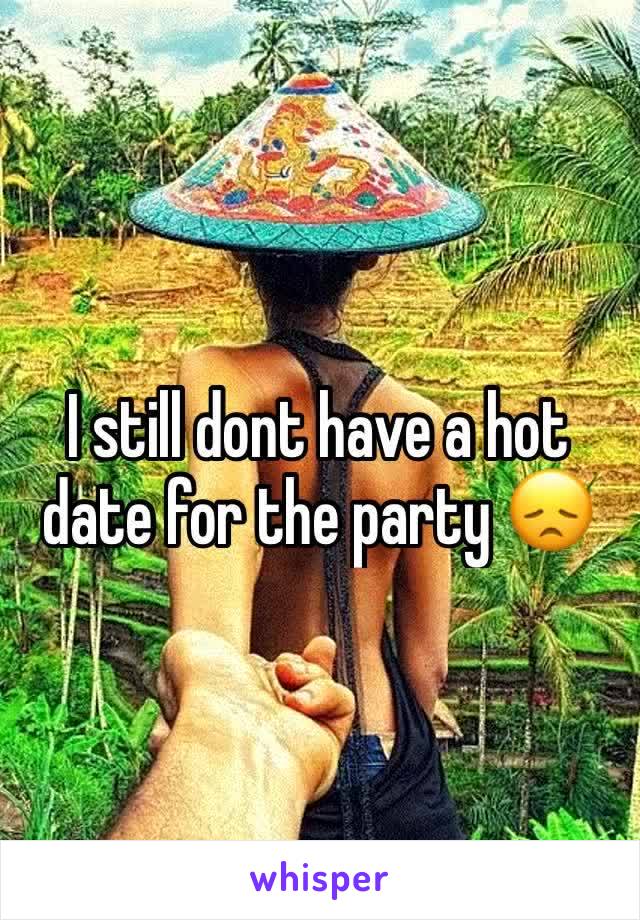 I still dont have a hot date for the party 😞