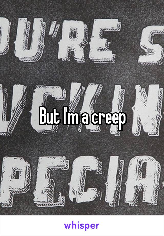 But I'm a creep