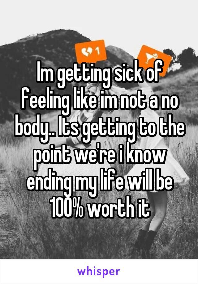 Im getting sick of feeling like im not a no body.. Its getting to the point we're i know ending my life will be 100% worth it