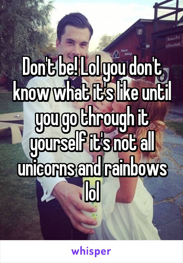Don't be! Lol you don't know what it's like until you go through it yourself it's not all unicorns and rainbows lol