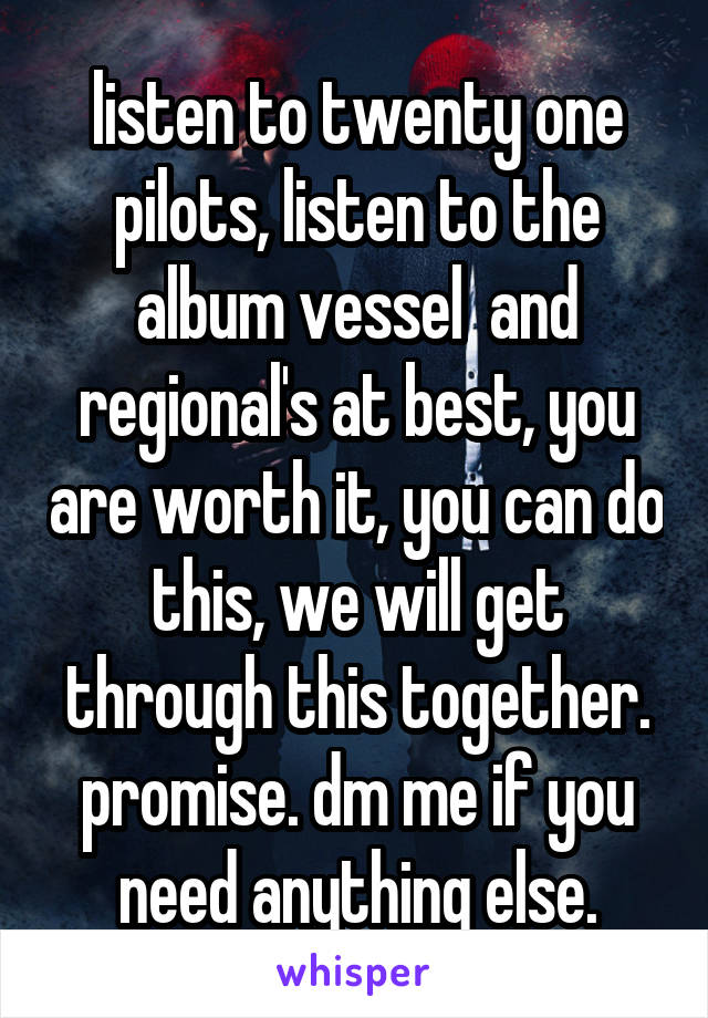 listen to twenty one pilots, listen to the album vessel  and regional's at best, you are worth it, you can do this, we will get through this together. promise. dm me if you need anything else.