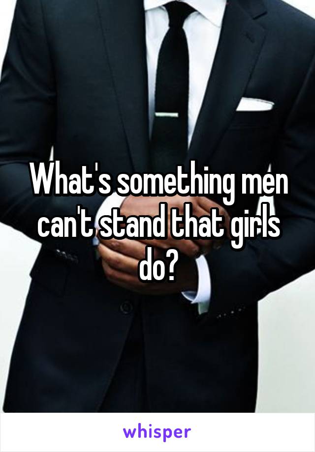 What's something men can't stand that girls do?