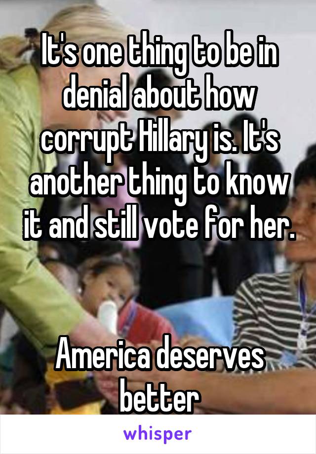 It's one thing to be in denial about how corrupt Hillary is. It's another thing to know it and still vote for her. 

America deserves better