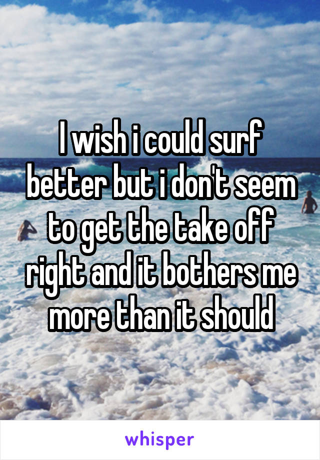 I wish i could surf better but i don't seem to get the take off right and it bothers me more than it should