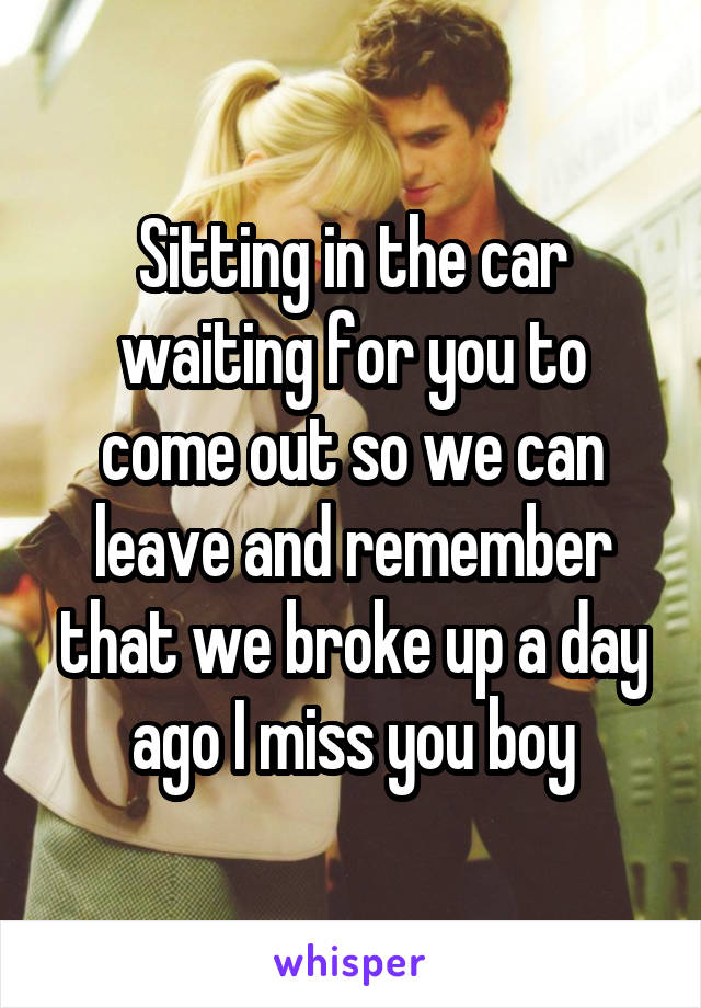 Sitting in the car waiting for you to come out so we can leave and remember that we broke up a day ago I miss you boy