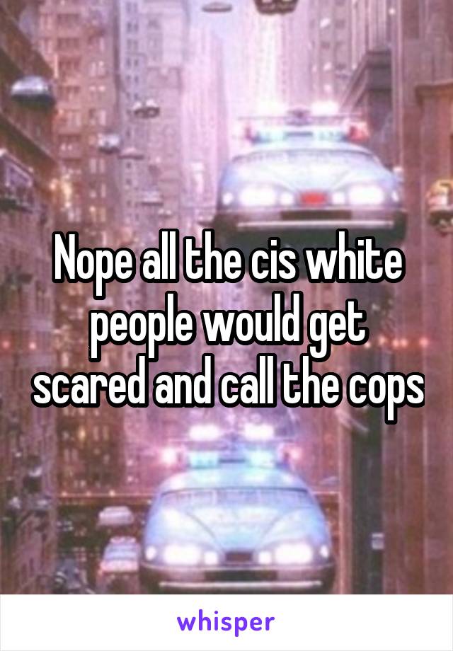 Nope all the cis white people would get scared and call the cops