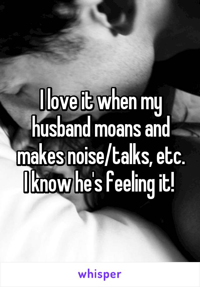 I love it when my husband moans and makes noise/talks, etc. I know he's feeling it! 