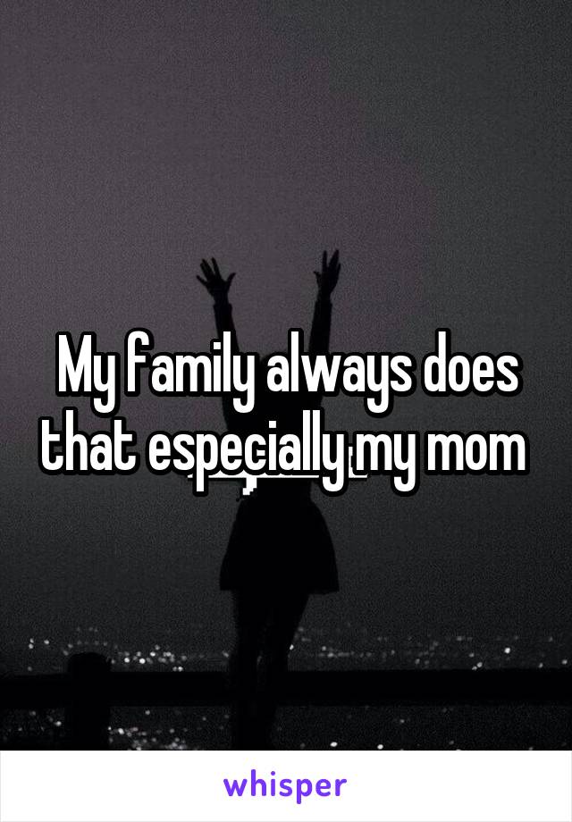 My family always does that especially my mom 