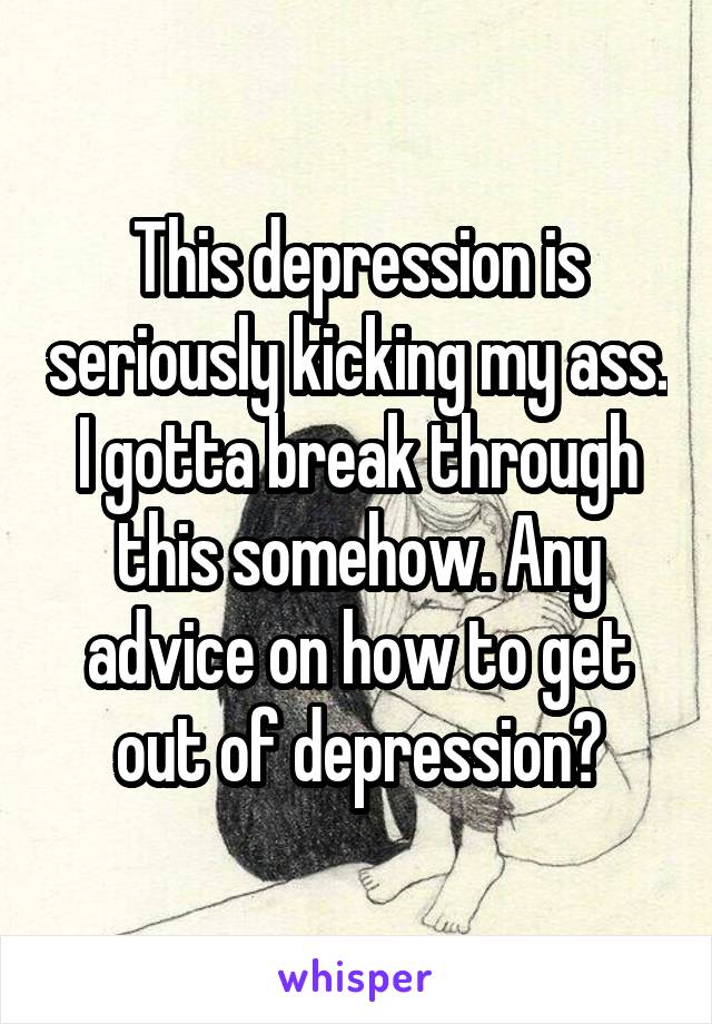 This depression is seriously kicking my ass. I gotta break through this somehow. Any advice on how to get out of depression?