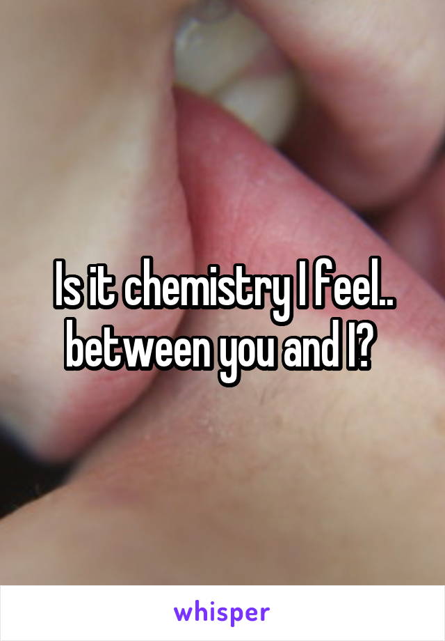 Is it chemistry I feel.. between you and I? 