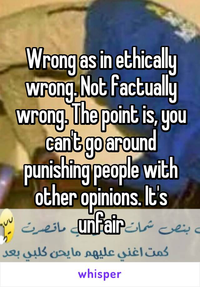 Wrong as in ethically wrong. Not factually wrong. The point is, you can't go around punishing people with other opinions. It's unfair