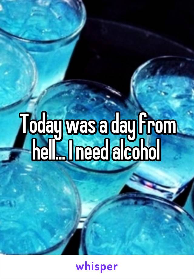 Today was a day from hell... I need alcohol 