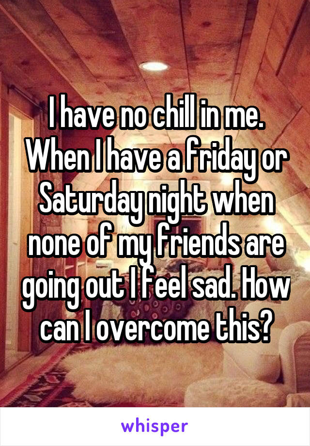 I have no chill in me. When I have a friday or Saturday night when none of my friends are going out I feel sad. How can I overcome this?