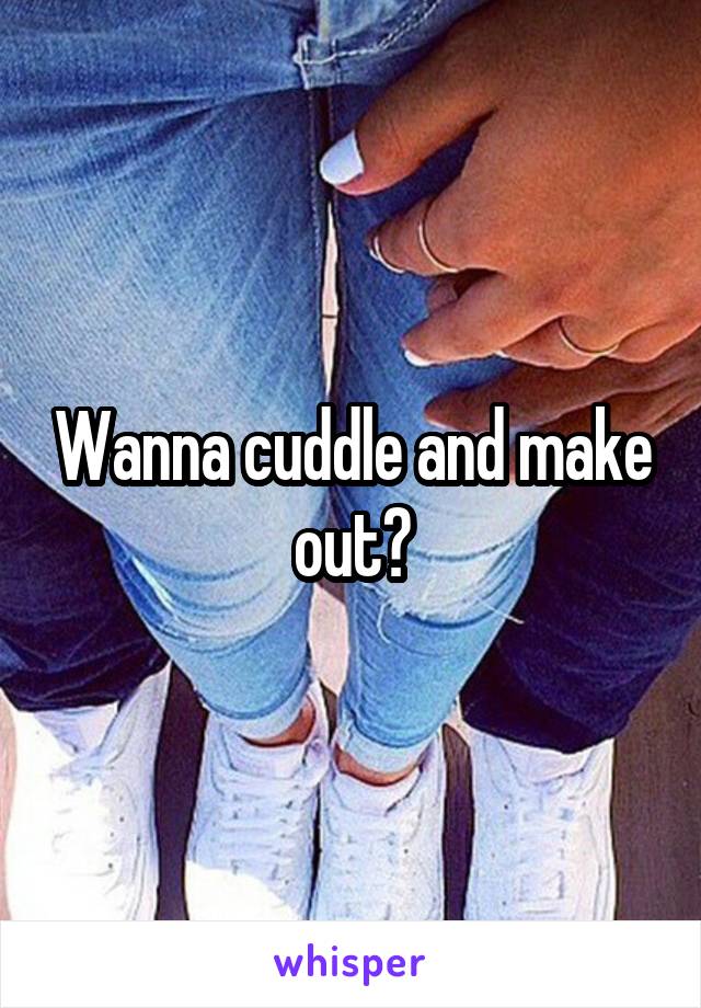 Wanna cuddle and make out?