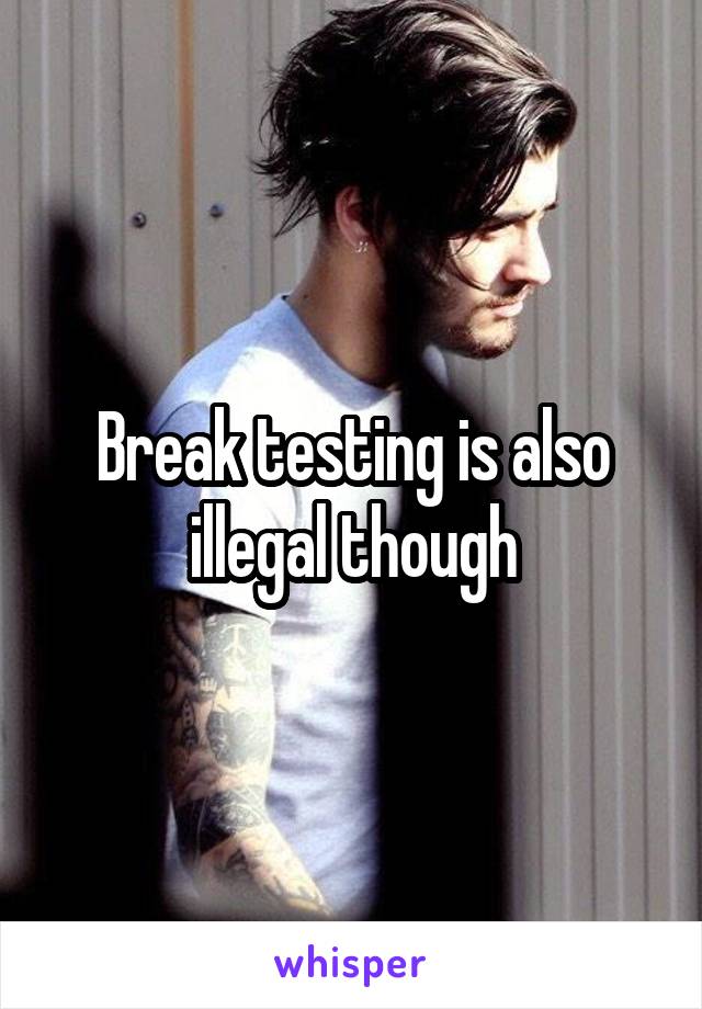 Break testing is also illegal though