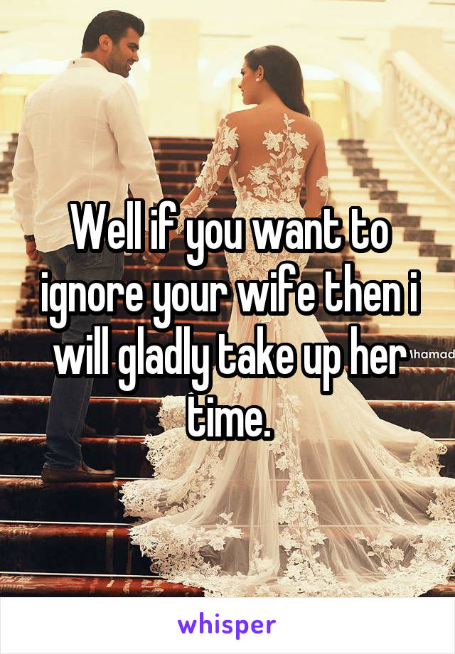 Well if you want to ignore your wife then i will gladly take up her time.