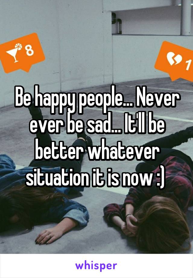 Be happy people... Never ever be sad... It'll be better whatever situation it is now :) 