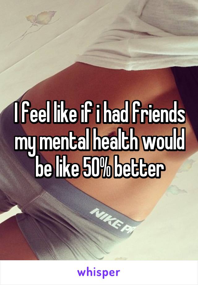 I feel like if i had friends my mental health would be like 50% better