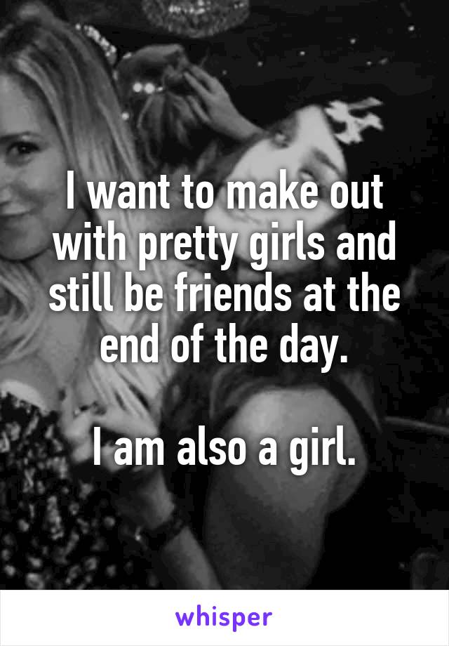 I want to make out with pretty girls and still be friends at the end of the day.

I am also a girl.
