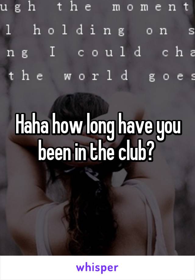 Haha how long have you been in the club? 