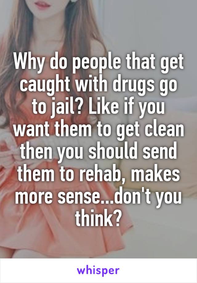 Why do people that get caught with drugs go to jail? Like if you want them to get clean then you should send them to rehab, makes more sense...don't you think?