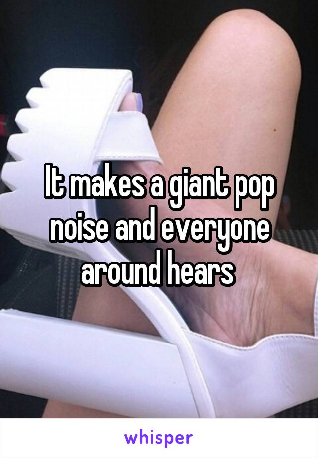 It makes a giant pop noise and everyone around hears 