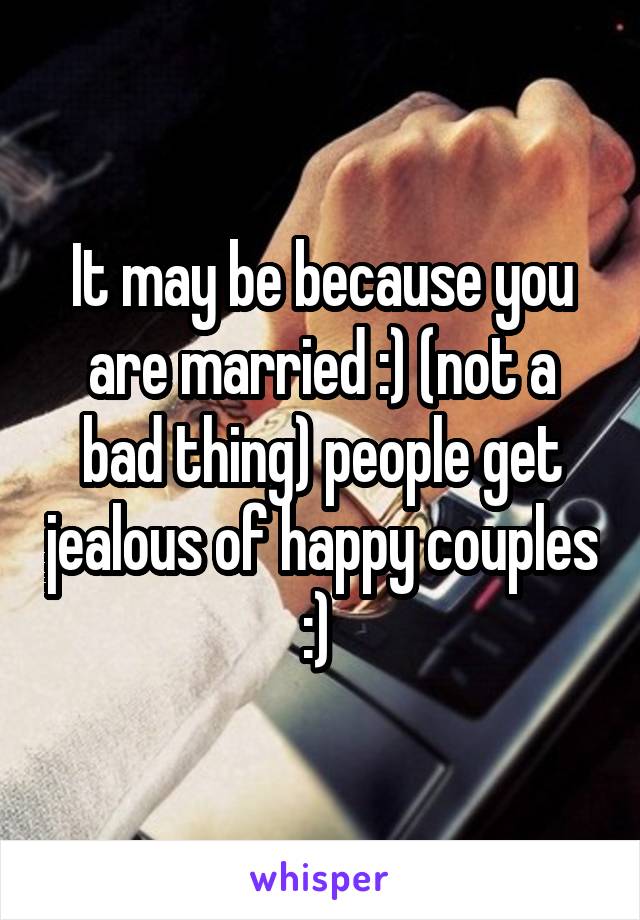 It may be because you are married :) (not a bad thing) people get jealous of happy couples :) 
