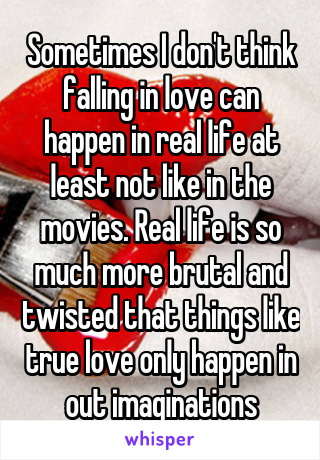 Sometimes I don't think falling in love can happen in real life at least not like in the movies. Real life is so much more brutal and twisted that things like true love only happen in out imaginations