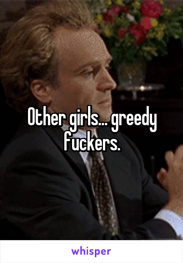 Other girls... greedy fuckers.