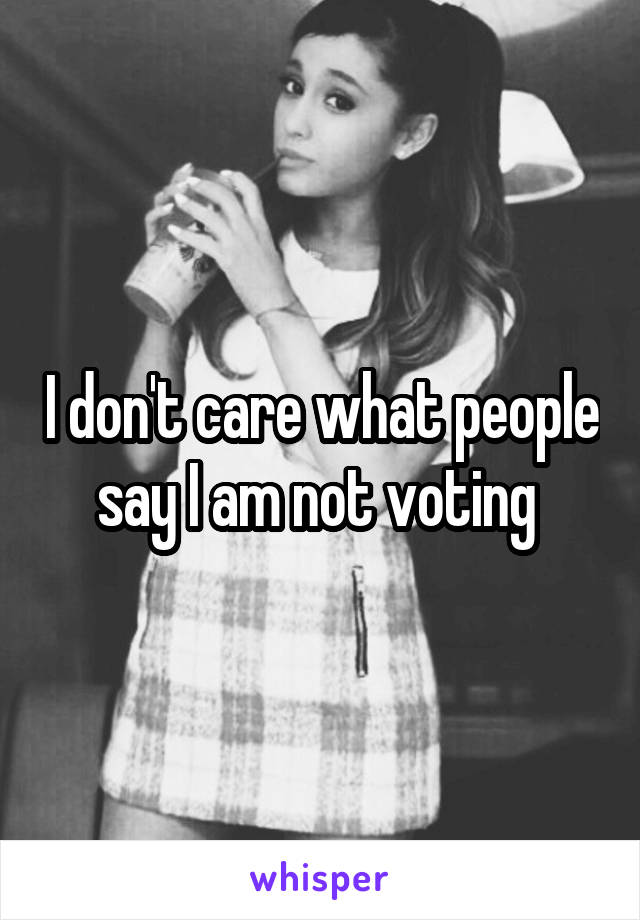 I don't care what people say I am not voting 