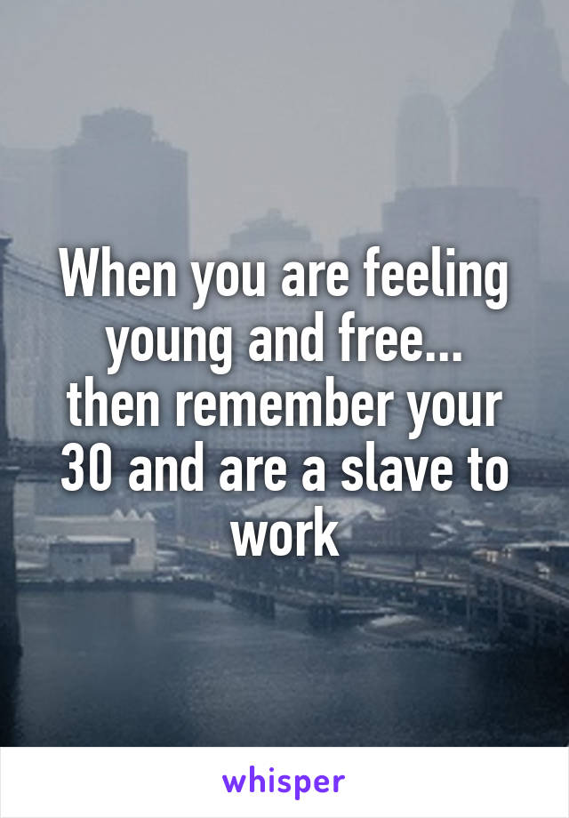 When you are feeling young and free...
then remember your 30 and are a slave to work