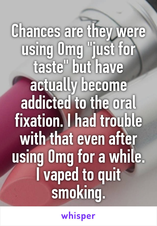 Chances are they were using 0mg "just for taste" but have actually become addicted to the oral fixation. I had trouble with that even after using 0mg for a while. I vaped to quit smoking.
