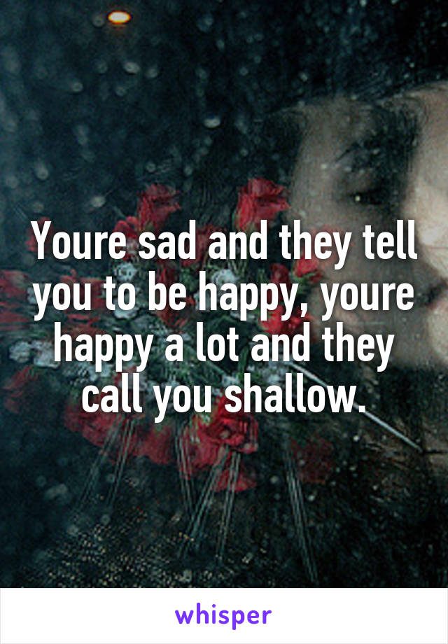 Youre sad and they tell you to be happy, youre happy a lot and they call you shallow.