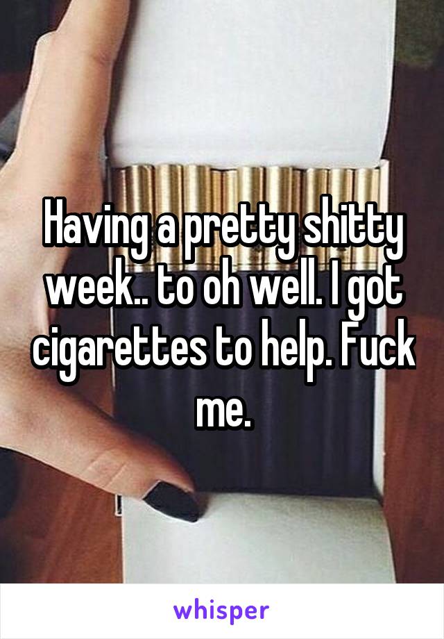 Having a pretty shitty week.. to oh well. I got cigarettes to help. Fuck me.