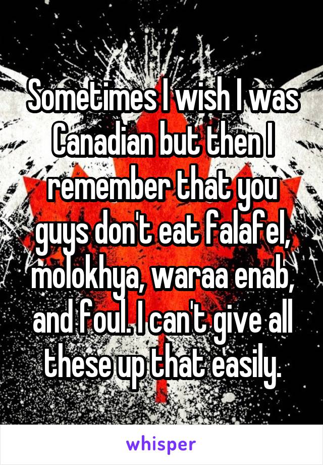 Sometimes I wish I was Canadian but then I remember that you guys don't eat falafel, molokhya, waraa enab, and foul. I can't give all these up that easily.