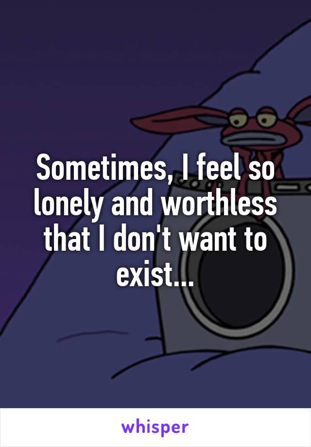 Sometimes, I feel so lonely and worthless that I don't want to exist...