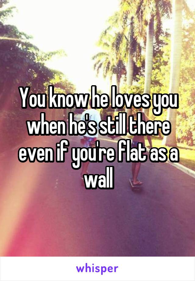 You know he loves you when he's still there even if you're flat as a wall