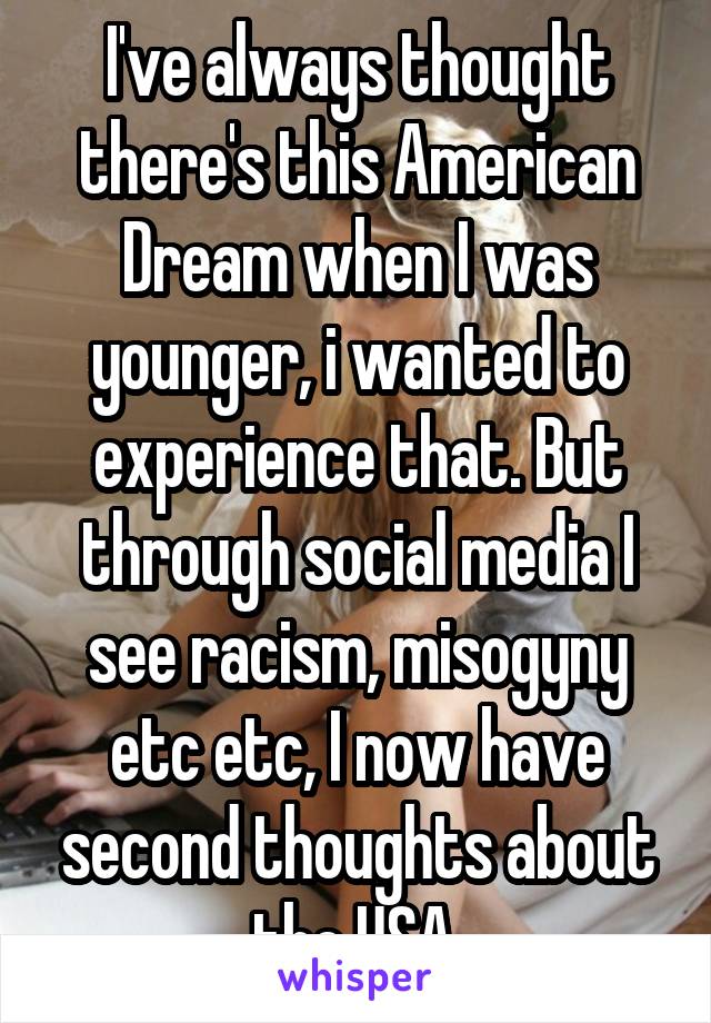 I've always thought there's this American Dream when I was younger, i wanted to experience that. But through social media I see racism, misogyny etc etc, I now have second thoughts about the USA.