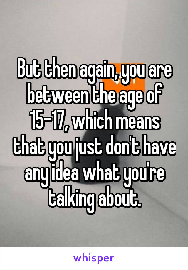 But then again, you are between the age of 15-17, which means that you just don't have any idea what you're talking about.