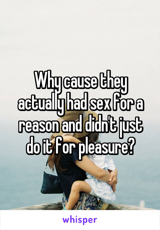 Why cause they actually had sex for a reason and didn't just do it for pleasure?