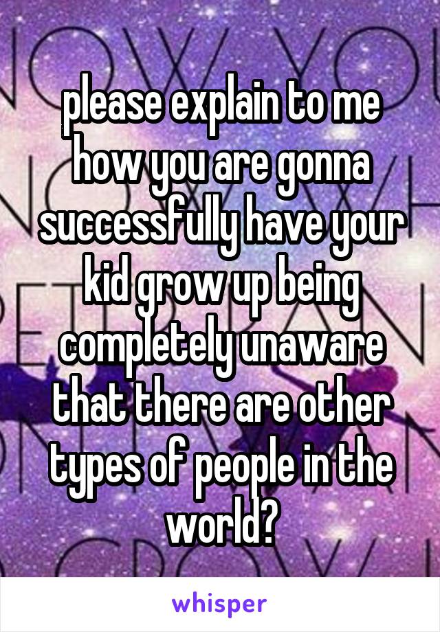 please explain to me how you are gonna successfully have your kid grow up being completely unaware that there are other types of people in the world?