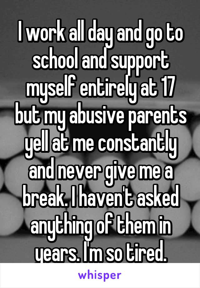 I work all day and go to school and support myself entirely at 17 but my abusive parents yell at me constantly and never give me a break. I haven't asked anything of them in years. I'm so tired.