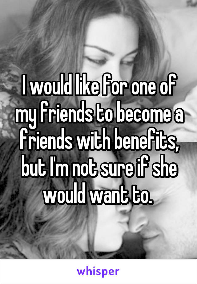 I would like for one of my friends to become a friends with benefits, but I'm not sure if she would want to. 