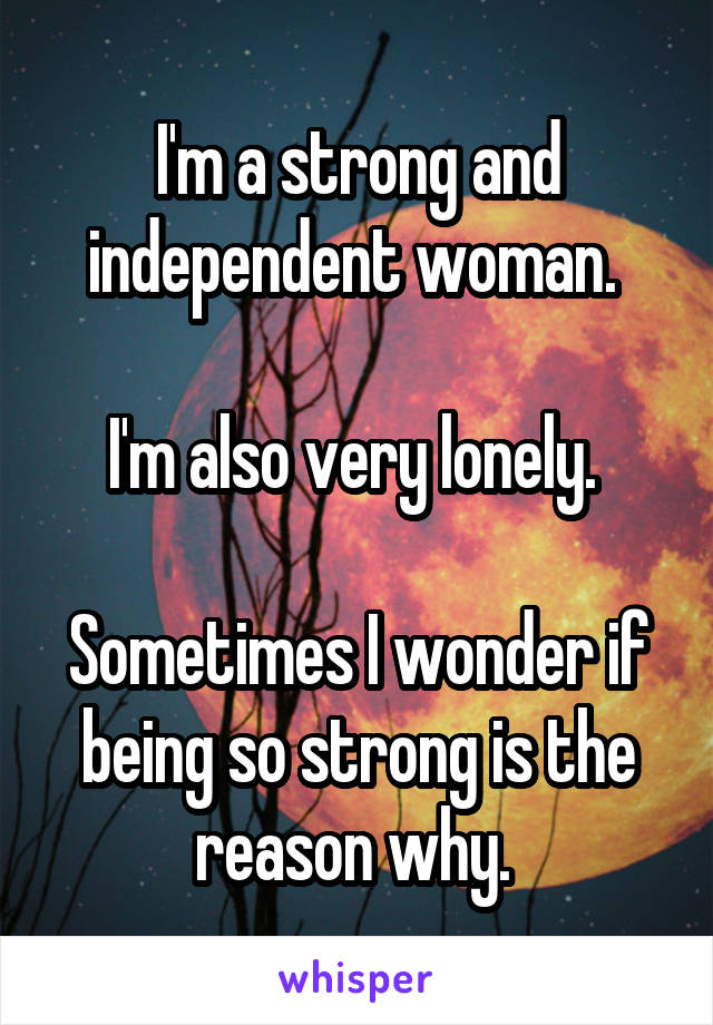 I'm a strong and independent woman. 

I'm also very lonely. 

Sometimes I wonder if being so strong is the reason why. 