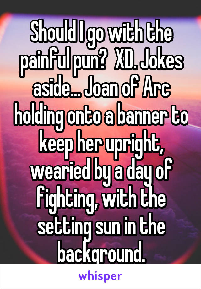 Should I go with the painful pun?  XD. Jokes aside... Joan of Arc holding onto a banner to keep her upright, wearied by a day of fighting, with the setting sun in the background.