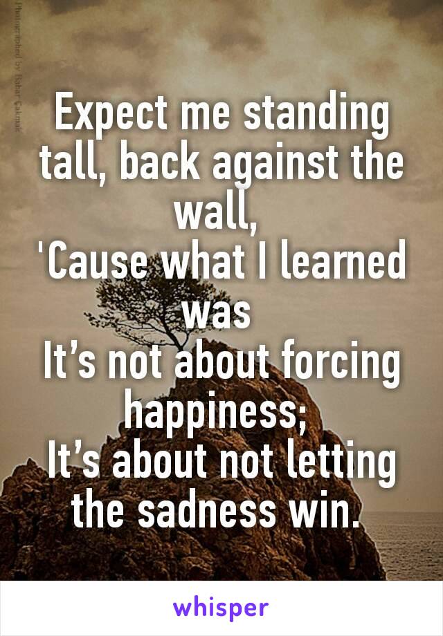 Expect me standing tall, back against the wall, 
'Cause what I learned was 
It’s not about forcing happiness; 
It’s about not letting the sadness win. 
