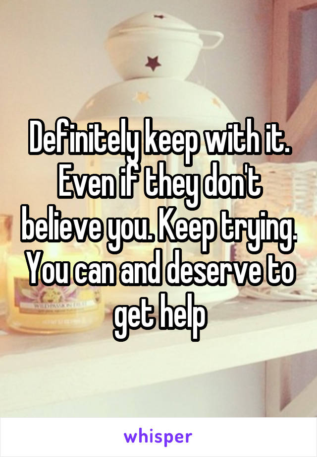 Definitely keep with it. Even if they don't believe you. Keep trying. You can and deserve to get help